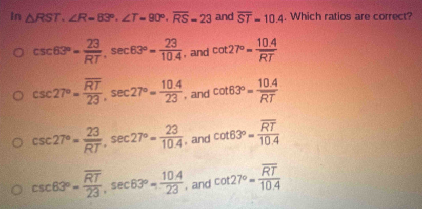 In △ RST, ∠ R=83°, ∠ T=90°, overline RS=23 and overline ST=10.4. Which ratios are correct?
csc 63°= 23/RT , sec 63°= 23/10.4  , and cot 27°= (10.4)/RT 
csc 27°=frac overline RT23, sec 27°= (10.4)/23  , and cot 63°= (10.4)/RT 
csc 27°= 23/RT , sec 27°= 23/10.4  , and cot 63°=frac overline RT10.4
csc 63°=frac overline RT23, sec 63°= (10.4)/23  , and cot 27°=frac overline RT10.4