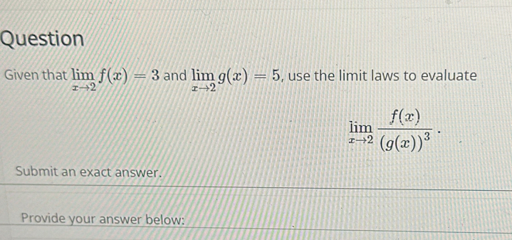 Question
Given that limlimits _xto 2f(x)=3 and limlimits _xto 2g(x)=5 , use the limit laws to evaluate
limlimits _xto 2frac f(x)(g(x))^3·
Submit an exact answer.
Provide your answer below: