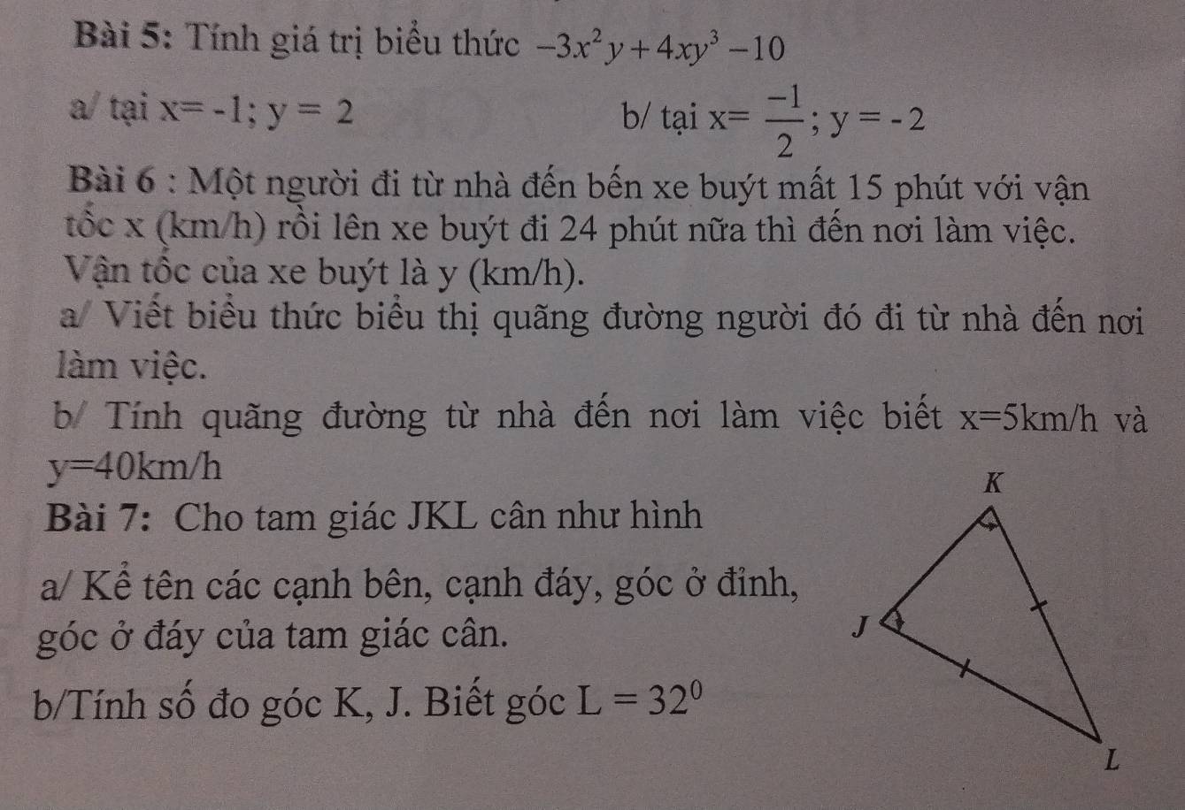 Tính giá trị biểu thức -3x^2y+4xy^3-10
a/ tại x=-1; y=2 b/ taix= (-1)/2 ; y=-2
Bài 6 : Một người đi từ nhà đến bến xe buýt mất 15 phút với vận 
tốc x (km/h) rồi lên xe buýt đi 24 phút nữa thì đến nơi làm việc. 
Vận tốc của xe buýt là y (km/h). 
a/ Viết biểu thức biểu thị quãng đường người đó đi từ nhà đến nơi 
làm việc. 
b/ Tính quãng đường từ nhà đến nơi làm việc biết x=5km/h và
y=40km/h
Bài 7: Cho tam giác JKL cân như hình 
a/ Kể tên các cạnh bên, cạnh đáy, góc ở đỉnh, 
góc ở đáy của tam giác cân. 
b/Tính số đo góc K, J. Biết góc L=32°