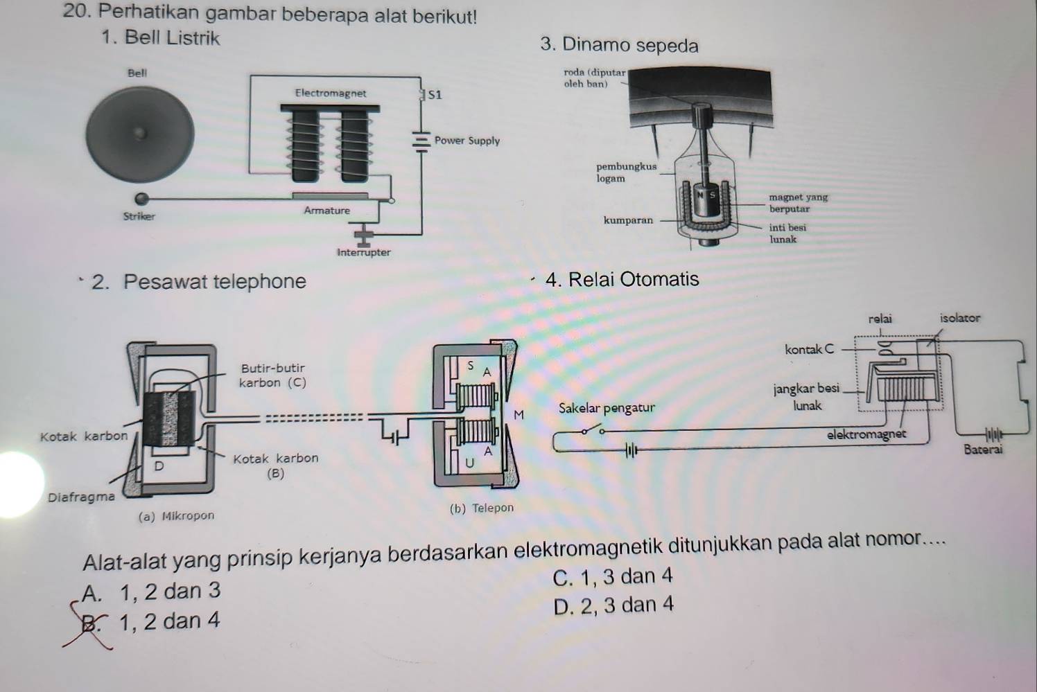 Perhatikan gambar beberapa alat berikut!
1. Bell Listrik 
2. Pesawat telephone 4. Relai Otomatis
relai isolator
kontak C
Butir-butir S A
karbon (C)
jangkar besi
M Sakelar pengatur lunak
Kotak karbon elektromagnet
A
Baterai
D Kotak karbon
(B)
Diafragma
(a) Mikropon (b) Telepon
Alat-alat yang prinsip kerjanya berdasarkan elektromagnetik ditunjukkan pada alat nomor....
A. 1, 2 dan 3 C. 1, 3 dan 4 . 1, 2 dan 4 D. 2, 3 dan 4