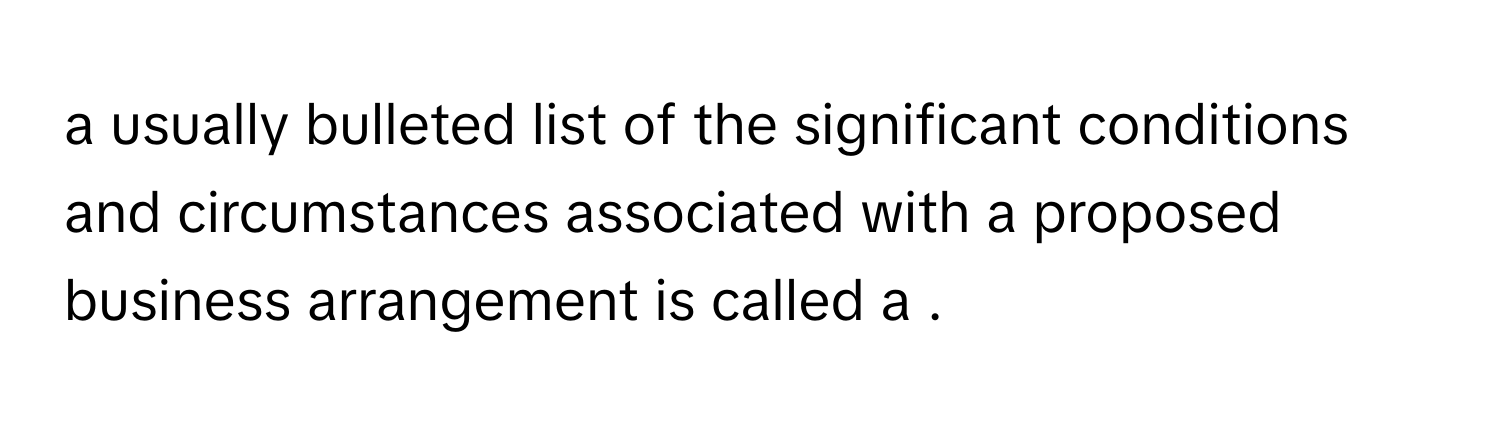 a usually bulleted list of the significant conditions and circumstances associated with a proposed business arrangement is called a .