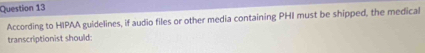 According to HIPAA guidelines, if audio files or other media containing PHI must be shipped, the medical 
transcriptionist should: