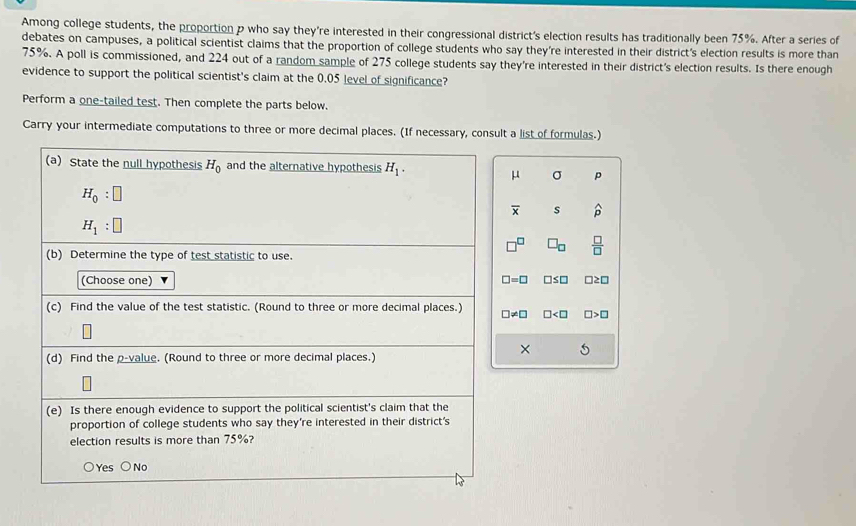 Among college students, the proportion p who say they're interested in their congressional district's election results has traditionally been 75%. After a series of
debates on campuses, a political scientist claims that the proportion of college students who say they're interested in their district's election results is more than
75%. A poll is commissioned, and 224 out of a random sample of 275 college students say they're interested in their district's election results. Is there enough
evidence to support the political scientist's claim at the 0.05 level of significance?
Perform a one-tailed test. Then complete the parts below.
Carry your intermediate computations to three or more decimal places. (If necessary, consult a list of formulas.)
μ σ p
overline x s widehat p
 □ /□  
□ =□ □ ≤ □ □ ≥ □
□ != □ □ □ >□
×