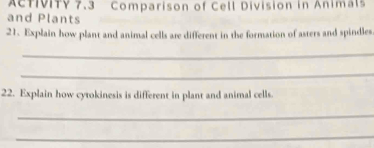 AcTIVITY 7.3 Comparison of Cell Division in Animals 
and Plants 
21. Explain how plant and animal cells are different in the formation of asters and spindles. 
_ 
_ 
22. Explain how cytokinesis is different in plant and animal cells. 
_ 
_