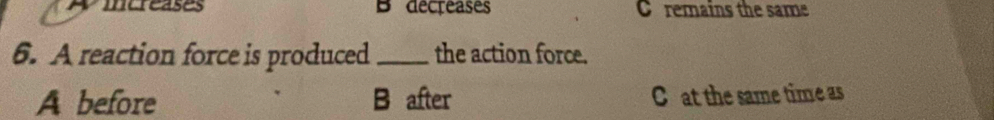 wmereases B decreases C remains the same
6. A reaction force is produced _the action force.
A before B after C at the same time as