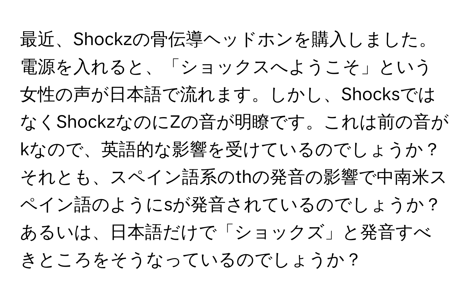 最近、Shockzの骨伝導ヘッドホンを購入しました。電源を入れると、「ショックスへようこそ」という女性の声が日本語で流れます。しかし、ShocksではなくShockzなのにZの音が明瞭です。これは前の音がkなので、英語的な影響を受けているのでしょうか？それとも、スペイン語系のthの発音の影響で中南米スペイン語のようにsが発音されているのでしょうか？あるいは、日本語だけで「ショックズ」と発音すべきところをそうなっているのでしょうか？