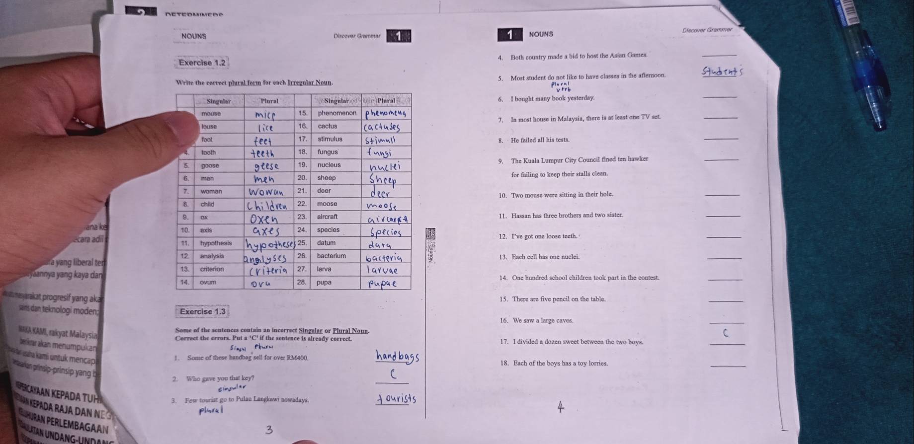 NOUNS 
1 NOUNS Discover Grammar 
Exercise 1.2 4. Both country made a bid to host the Asian Games. 
_ 
5. Most student do not like to have classes in the afternoon. 
_ 
6. I bought many book yesterday. 
7. In most house in Malaysia, there is at least one TV set 
_ 
_ 
_ 
9. The Kuala Lumpur City Council fined ten hawker 
for failing to keep their stalls clean. 
10. Two mouse were sitting in their hole. 
_ 
_ 
_ 
a 
écara adí 12. I've got one loose teeth. 
5 
á yang liberal ter 13. Each cell has one nuclei. 
_ 
,yaannya yang kaya dan 
_ 
w masyarakat progresif yang aka 
15. There are five pencil on the table. 
_ 
_ 
sains dan teknologi moden; 
NAKA KAMI, rakyat Malaysia 
Some of the sentences contain an incorrect Singular or Plural Noun. 
Correct the errors. Put a ‘C’ if the sentence is already correct. 17. I divided a dozen sweet between the two boys. 
berkrar akan menumpukan 
Sinn Péurn 
_ 
saa kami untu mencap 
_ 
. Some of these handbag sell for over RM400
_ 
prarian prinsip-prinsip yan b 
2. Who gave you that key? 
Slinsuler 
_ 
AN KEPADA TÜH 
3. Few tourist go to Pulau Langkawi nowadays. 
Pa da Ra J a D aN plhru | 
N PERLEM 
3