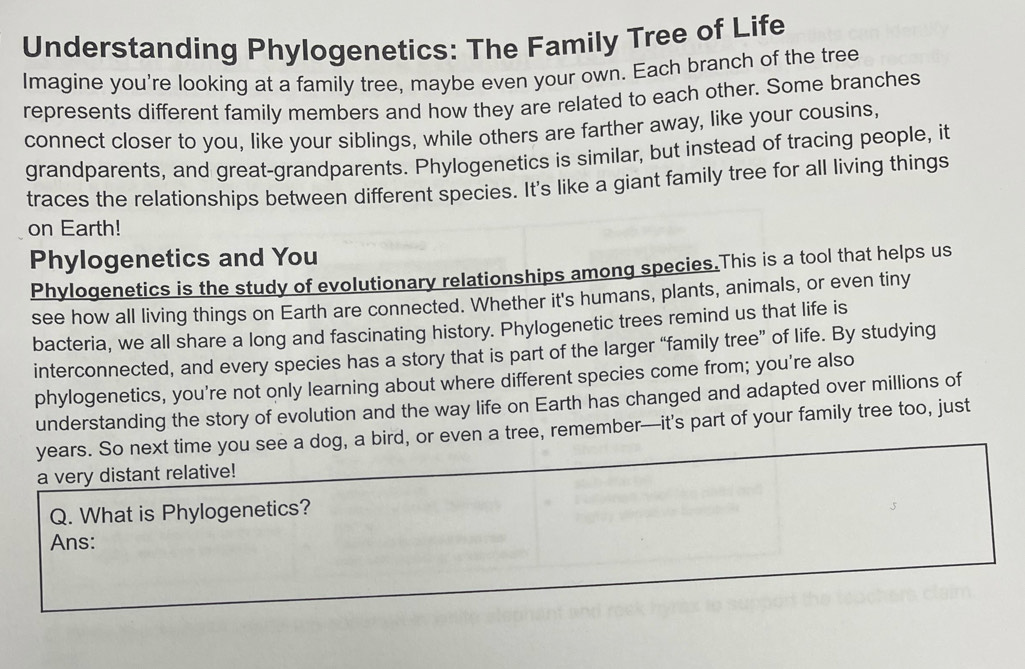 Understanding Phylogenetics: The Family Tree of Life 
Imagine you're looking at a family tree, maybe even your own. Each branch of the tree 
represents different family members and how they are related to each other. Some branches 
connect closer to you, like your siblings, while others are farther away, like your cousins, 
grandparents, and great-grandparents. Phylogenetics is similar, but instead of tracing people, it 
traces the relationships between different species. It's like a giant family tree for all living things 
on Earth! 
Phylogenetics and You 
Phylogenetics is the study of evolutionary relationships among species.This is a tool that helps us 
see how all living things on Earth are connected. Whether it's humans, plants, animals, or even tiny 
bacteria, we all share a long and fascinating history. Phylogenetic trees remind us that life is 
interconnected, and every species has a story that is part of the larger “family tree” of life. By studying 
phylogenetics, you're not only learning about where different species come from; you're also 
understanding the story of evolution and the way life on Earth has changed and adapted over millions of 
years. So next time you see a dog, a bird, or even a tree, remember—it's part of your family tree too, just 
a very distant relative! 
Q. What is Phylogenetics? 
Ans: