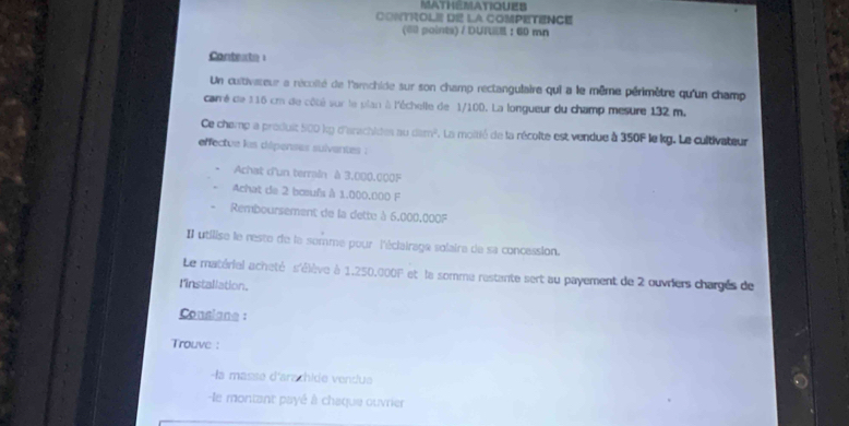 MAtHEMAtIqUES 
CONTROL= D LA COMPETENCE 
(60 points) / DUR :60 mn 
Contexte 
Un cultivateur a récoîté de l'archide sur son champ rectangulaire qui a le même périmètre qu'un champ 
carré de 116 cm de côté sur le plan à l'échelle de 1/100. La longueur du champ mesure 132 m. 
Ce chemp a produit 500 kỹ d'anschides au dam^2. La moitié de la récolte est vendue à 350F le kg. Le cultivateur 
effectue les dépenses suiventes : 
Achat d'un terrain à 3.000.000F
Achat de 2 boeufs à 1,000,000 F 
Remboursement de la dette à 6.000.000F
Il utilise le neste de la somme pour l'éclairage solaire de sa concession. 
Le matériel acheté s'élève à 1,250,000F et la somme restante sert au payement de 2 ouvriers chargés de 
l'installation. 
Consiane : 
Trouve : 
-la masse d'arachide vendue 
-le montant payé à chaque ouvrier