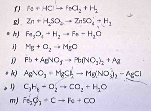 Fe+HClto FeCl_2+H_2
g) Zn+H_2SO_4to ZnSO_4+H_2
h) Fe_3O_4+H_2to Fe+H_2O
i) Mg+O_2to MgO
j) Pb+AgNO_3to Pb(NO_3)_2+Ag
k) AgNO_3+MgCl_2to Mg(NO_3)_2+AgCl
1) C_3H_8+O_2to CO_2+H_2O
m) Fe_2O_3+Cto Fe+CO