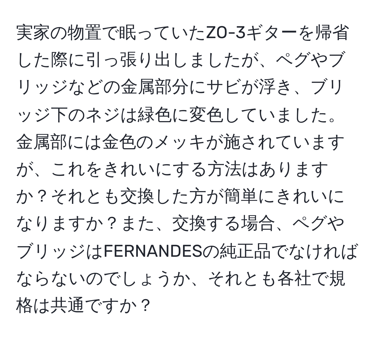 実家の物置で眠っていたZO-3ギターを帰省した際に引っ張り出しましたが、ペグやブリッジなどの金属部分にサビが浮き、ブリッジ下のネジは緑色に変色していました。金属部には金色のメッキが施されていますが、これをきれいにする方法はありますか？それとも交換した方が簡単にきれいになりますか？また、交換する場合、ペグやブリッジはFERNANDESの純正品でなければならないのでしょうか、それとも各社で規格は共通ですか？