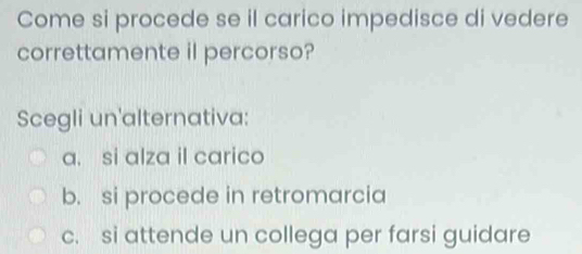 Come si procede se il carico impedisce di vedere
correttamente il percorso?
Scegli un'alternativa:
a. si alza il carico
b. si procede in retromarcia
c. si attende un collega per farsi guidare