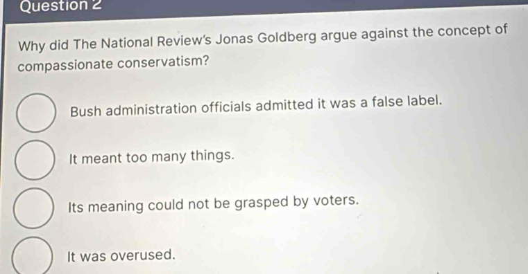 Why did The National Review's Jonas Goldberg argue against the concept of
compassionate conservatism?
Bush administration officials admitted it was a false label.
It meant too many things.
Its meaning could not be grasped by voters.
It was overused.