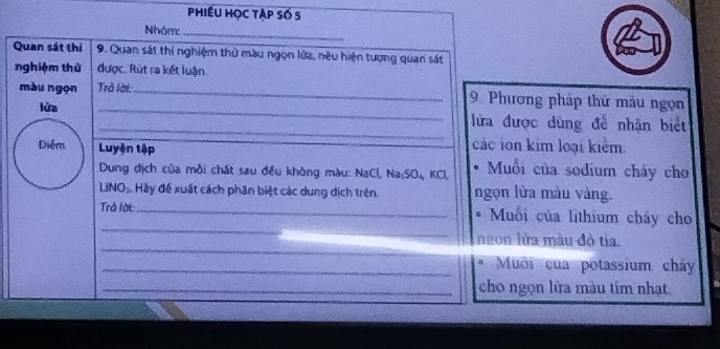 Phiều học tập số S 
Nhóm:_ 
Quan sát thí 9. Quan sát thí nghiệm thử màu ngọn lửa, nêu hiện tượng quan sát 
nghiệm thứ được. Rút ra kết luận. 
màu ngọn Trả lời:_ 9 Phương pháp thứ mẫu ngọn 
lửa __lửa được dùng để nhận biết 
các ion kim loại kiểm. 
Điểm Luyện tập Muối của sodium cháy cho 
Dung dịch của mồi chất sau đều không màu: NaCl, Na;SO₄, KCl, 
LiNO Hãy để xuất cách phân biệt các dung dịch trên. ngọn lửa màu vàng. 
_ 
_ 
Trả lời: Muối của lithium cháy cho 
_ 
ngon lửa màu đò tía. 
_* Muôi của potassium chây 
_cho ngọn lửa màu tím nhạt