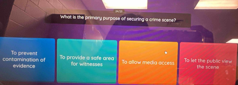 24/25
What is the primary purpose of securing a crime scene?
To prevent
contamination of To provide a safe area To allow media access To let the public view
for witnesses
evidence the scene