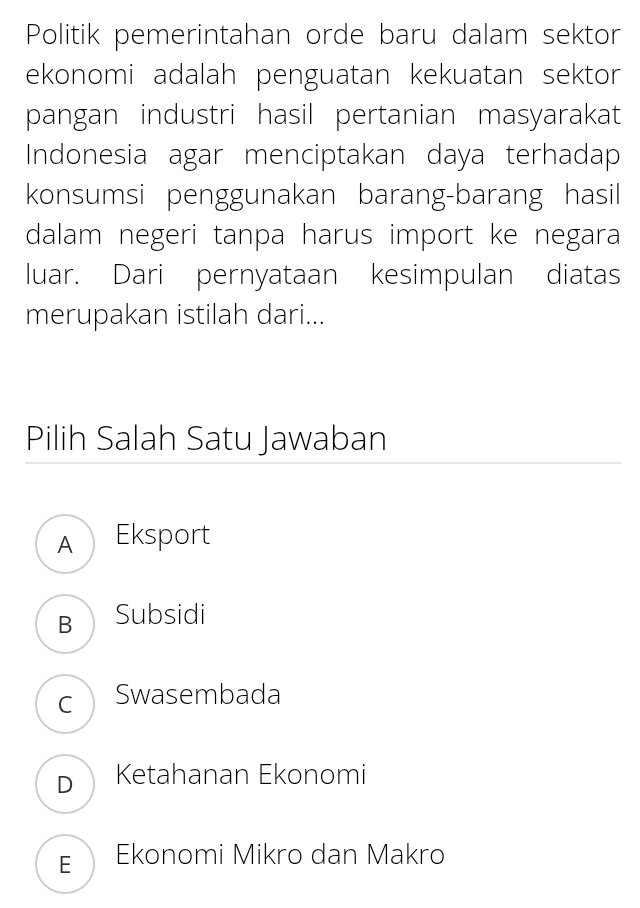 Politik pemerintahan orde baru dalam sektor
ekonomi adalah penguatan kekuatan sektor
pangan industri hasil pertanian masyarakat
Indonesia agar menciptakan daya terhadap
konsumsi penggunakan barang-barang hasil
dalam negeri tanpa harus import ke negara
luar. Dari pernyataan kesimpulan diatas
merupakan istilah dari...
Pilih Salah Satu Jawaban
A Eksport
B Subsidi
cSwasembada
DKetahanan Ekonomi
E Ekonomi Mikro dan Makro