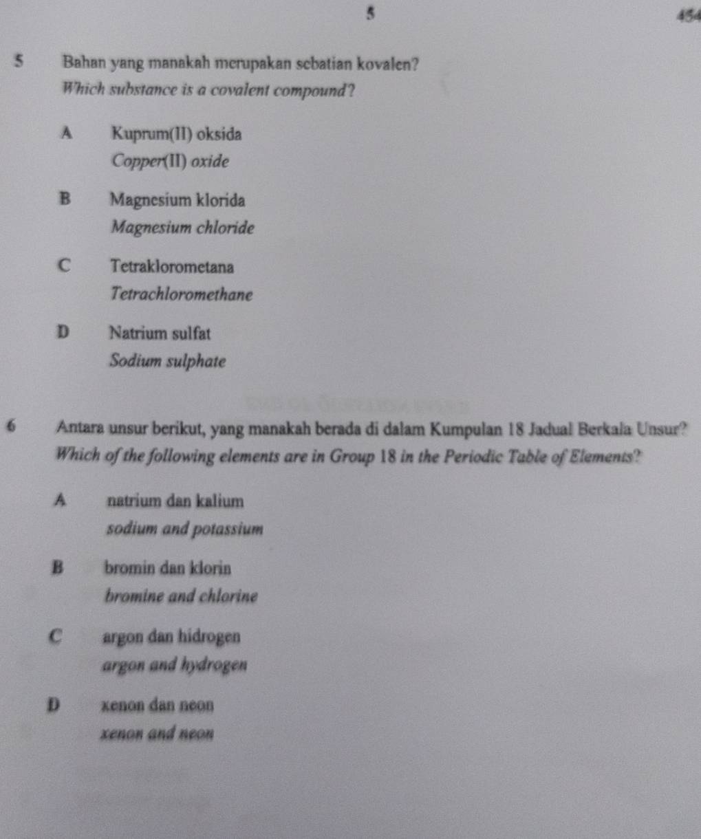 5 454
5 Bahan yang manakah merupakan sebatian kovalen?
Which substance is a covalent compound?
A Kuprum(II) oksida
Copper(II) oxide
B Magnesium klorida
Magnesium chloride
C Tetraklorometana
Tetrachloromethane
D Natrium sulfat
Sodium sulphate
6 Antara unsur berikut, yang manakah berada di dalam Kumpulan 18 Jadual Berkala Unsur?
Which of the following elements are in Group 18 in the Periodic Table of Elements?
A natrium dan kalium
sodium and potassium
B bromin dan klorin
bromine and chlorine
C argon dan hidrogen
argon and hydrogen
D xenon dan neon
xenon and neon