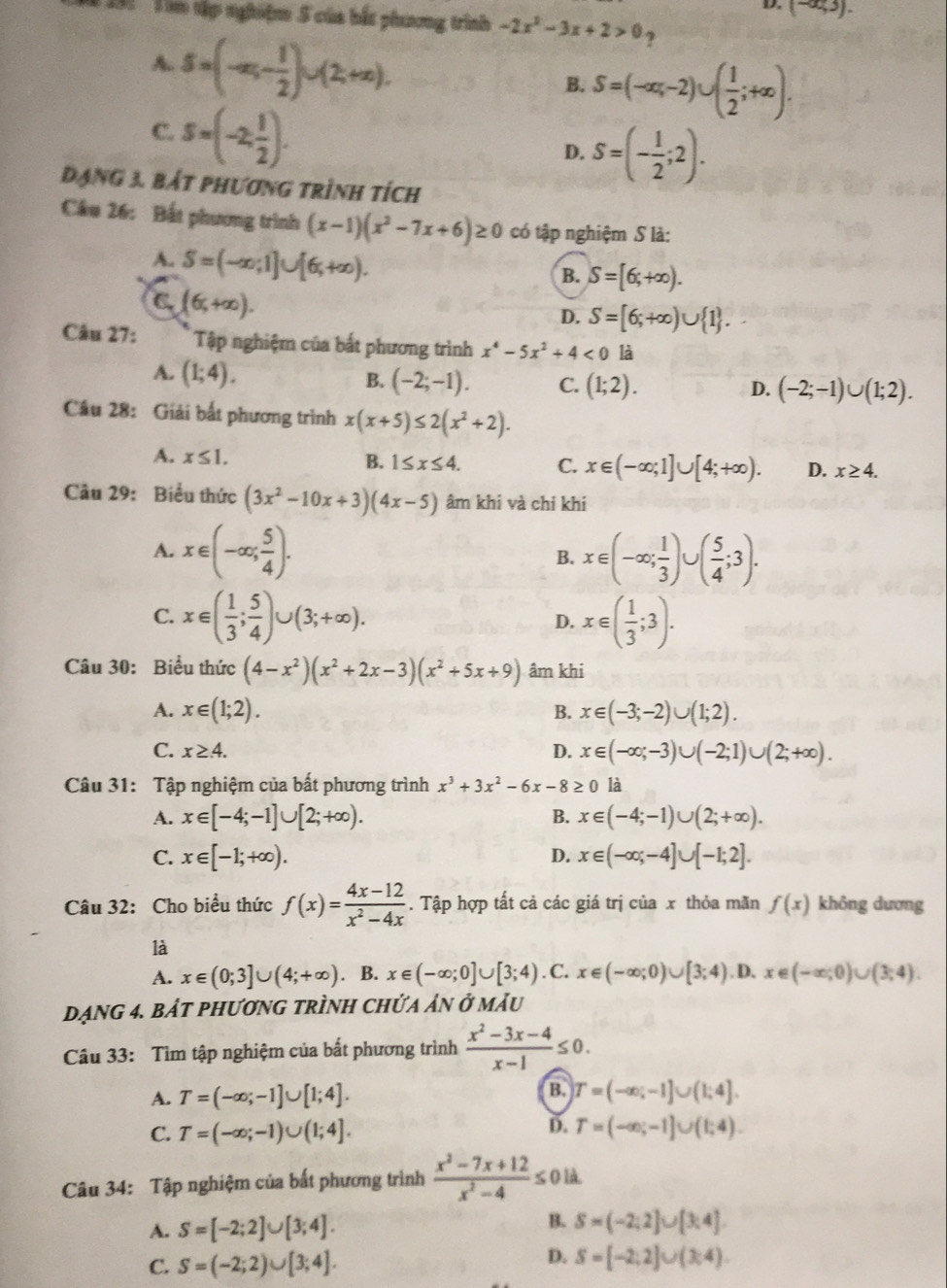 D. (-∈fty ,3).
*  91 ' im tập nghiệm 5 của bắt phương trình -2x^2-3x+2>0 7
A. S=(-x_5- 1/2 )∪ (2,+∈fty ).
B. S=(-∈fty ,-2)∪ ( 1/2 ;+∈fty ).
C. s=(-2, 1/2 ).
D. S=(- 1/2 ;2).
Đạng 3. bát phương trình tích
Câu 26: Bất phương trình (x-1)(x^2-7x+6)≥ 0 có tập nghiệm S là:
A. S=(-∈fty ;1]∪ [6,+∈fty ).
B. S=[6;+∈fty ).
C. (6,+∈fty ).
D. S=[6;+∈fty )∪  1 .
Câu 27: Tập nghiệm của bất phương trình x^4-5x^2+4<0</tex> là
A. (1;4).
B. (-2;-1). C. (1;2). D. (-2;-1)∪ (1;2).
Câu 28: Giải bất phương trình x(x+5)≤ 2(x^2+2).
A. x≤ 1. B. 1≤ x≤ 4. C. x∈ (-∈fty ;1]∪ [4;+∈fty ). D. x≥ 4.
Câu 29: Biểu thức (3x^2-10x+3)(4x-5) âm khi và chi khi
A. x∈ (-∈fty ; 5/4 ). B. x∈ (-∈fty ; 1/3 )∪ ( 5/4 ;3).
C. x∈ ( 1/3 ; 5/4 )∪ (3;+∈fty ). D. x∈ ( 1/3 ;3).
Câu 30: Biểu thức (4-x^2)(x^2+2x-3)(x^2+5x+9) âm khi
A. x∈ (1;2). B. x∈ (-3;-2)∪ (1;2).
C. x≥ 4. D. x∈ (-∈fty ;-3)∪ (-2;1)∪ (2;+∈fty ).
Câu 31: Tập nghiệm của bất phương trình x^3+3x^2-6x-8≥ 0 là
A. x∈ [-4;-1]∪ [2;+∈fty ). B. x∈ (-4;-1)∪ (2;+∈fty ).
C. x∈ [-1;+∈fty ). x∈ (-∈fty ;-4]∪ [-1;2].
D.
Câu 32: Cho biểu thức f(x)= (4x-12)/x^2-4x . Tập hợp tất cả các giá trị của x thỏa mãn f(x) không dương
là
A. x∈ (0;3]∪ (4;+∈fty ). B. x∈ (-∈fty ;0]∪ [3;4). C. x∈ (-∈fty ;0)∪ [3;4). D. x∈ (-∈fty ;0)∪ (3;4).
Dạng 4. bảt phương trình chứa ản ở mẫu
Câu 33: Tìm tập nghiệm của bất phương trình  (x^2-3x-4)/x-1 ≤ 0.
B.
A. T=(-∈fty ;-1]∪ [1;4]. T=(-∈fty ;-1]∪ (1;4].
D.
C. T=(-∈fty ;-1)∪ (1;4]. T=(-∈fty ;-1]∪ (1;4).
Câu 34: Tập nghiệm của bất phương trình  (x^2-7x+12)/x^2-4 ≤ 0 là.
A. S=[-2;2]∪ [3;4]. B. S=(-2;2]∪ [3;4]
C. S=(-2;2)∪ [3;4]. D. S=[-2;2]∪ (3;4)