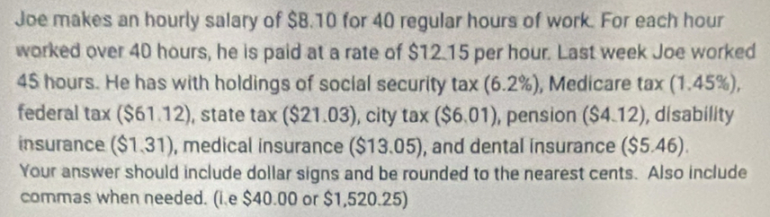 Joe makes an hourly salary of $8.10 for 40 regular hours of work. For each hour
worked over 40 hours, he is paid at a rate of $12.15 per hour. Last week Joe worked
45 hours. He has with holdings of social security tax(6.2% ) , Medicare tax(1.45% )
federal tax($61.12) , state tax ($21.03) , city tax ($6.01) , pension ($4.12) , disability 
insurance ($1,31) , medical insurance ( ($13.05) , and dental insurance ($5.46). 
Your answer should include dollar signs and be rounded to the nearest cents. Also include 
commas when needed. (i.e $40.00 or $1,520.25)