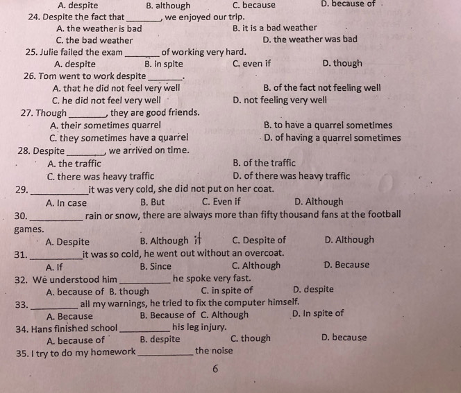 A. despite B. although C. because D. because of 
24. Despite the fact that _, we enjoyed our trip.
A. the weather is bad B. it is a bad weather
C. the bad weather D. the weather was bad
25. Julie failed the exam_ of working very hard.
A. despite B. in spite C. even if D. though
26. Tom went to work despite _.
A. that he did not feel very well B. of the fact not feeling well
C. he did not feel very well D. not feeling very well
27. Though _, they are good friends.
A. their sometimes quarrel B. to have a quarrel sometimes
C. they sometimes have a quarrel D. of having a quarrel sometimes
28. Despite _, we arrived on time.
A. the traffic B. of the traffic
C. there was heavy traffic D. of there was heavy traffic
_
29. it was very cold, she did not put on her coat.
A. In case B. But C. Even if D. Although
_
30. rain or snow, there are always more than fifty thousand fans at the football
games.
A. Despite B. Although C. Despite of D. Although
_
31. it was so cold, he went out without an overcoat.
A. If B. Since C. Although D. Because
32. We understood him _he spoke very fast.
A. because of B. though C. in spite of D. despite
33. _all my warnings, he tried to fix the computer himself.
A. Because B. Because of C. Although D. In spite of
34. Hans finished school_ his leg injury.
A. because of B. despite C. though D. because
35. I try to do my homework_ the noise
6