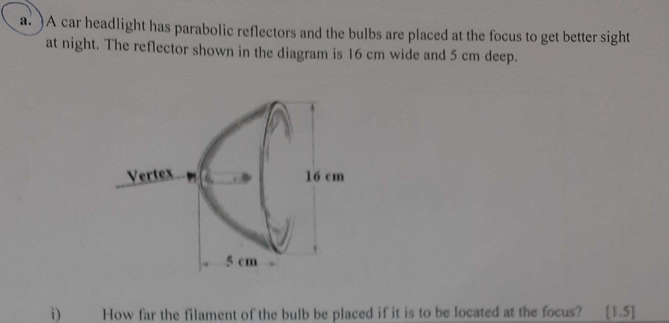 )A car headlight has parabolic reflectors and the bulbs are placed at the focus to get better sight 
at night. The reflector shown in the diagram is 16 cm wide and 5 cm deep. 
i) How far the filament of the bulb be placed if it is to be located at the focus? [1.5]