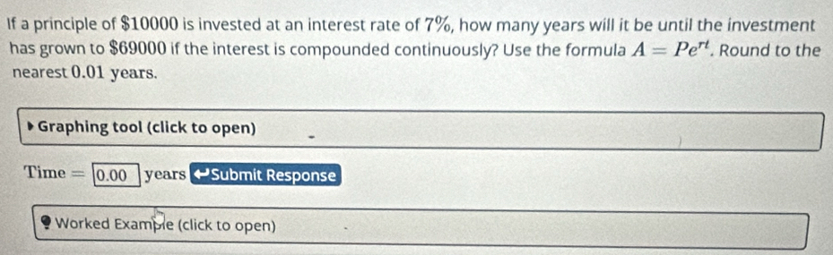 If a principle of $10000 is invested at an interest rate of 7%, how many years will it be until the investment 
has grown to $69000 if the interest is compounded continuously? Use the formula A=Pe^(rt). Round to the 
nearest 0.01 years. 
Graphing tool (click to open) 
Time =|0.00 years ~ Submit Response 
Worked Example (click to open)