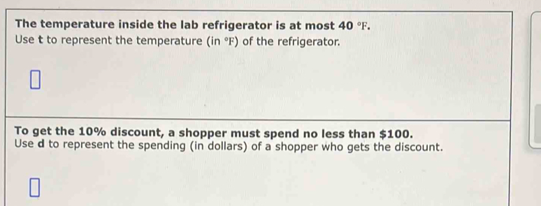 The temperature inside the lab refrigerator is at most 40°F. 
Use t to represent the temperature (in°F) of the refrigerator. 
To get the 10% discount, a shopper must spend no less than $100. 
Use d to represent the spending (in dollars) of a shopper who gets the discount.