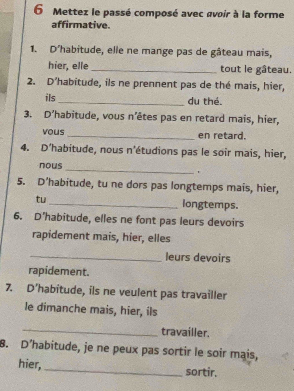 Mettez le passé composé avec avoir à la forme 
affirmative. 
1. D'habitude, elle ne mange pas de gâteau mais, 
hier, elle _tout le gâteau. 
2. D’habitude, ils ne prennent pas de thé mais, hier, 
ils _du thé. 
3. D’habitude, vous n’êtes pas en retard mais, hier, 
vous_ en retard. 
4. D’habitude, nous n’étudions pas le soir mais, hier, 
nous 
_ 
. 
5. D’habitude, tu ne dors pas longtemps mais, hier, 
tu _longtemps. 
6. D’habitude, elles ne font pas leurs devoirs 
rapidement mais, hier, elles 
_leurs devoirs 
rapidement. 
7. D’habitude, ils ne veulent pas travailler 
le dimanche mais, hier, ils 
_travailler. 
8. D’habitude, je ne peux pas sortir le soir mais, 
_ 
hier, 
sortir.