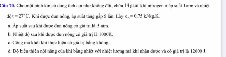 Cho một bình kín có dung tích coi như không đổi, chứa 14 gam khí nitrogen ở áp suất 1 atm và nhiệt
độ t=27°C T. Khí được đun nóng, áp suất tăng gắp 5 lần. Lấy c_N=0,75kJ/kg.K.
a. Áp suất sau khi được đun nóng có giá trị là 5 atm.
b. Nhiệt độ sau khi được đun nóng có giá trị là 1000K.
c. Công mà khối khí thực hiện có giá trị bằng không.
d. Độ biển thiên nội năng của khí bằng nhiệt với nhiệt lượng mả khí nhận được và có giá trị là 12600 J.