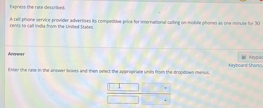 Express the rate described. 
A cell phone service provider advertises its competitive price for international calling on mobile phones as one minute for 30
cents to call India from the United States. 
Answer Keypad 
Keyboard Shortc 
Enter the rate in the answer boxes and then select the appropriate units from the dropdown menus.