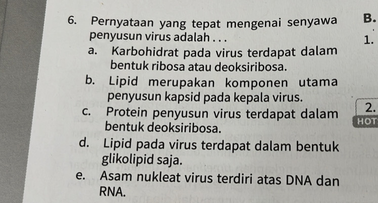 Pernyataan yang tepat mengenai senyawa B.
penyusun virus adalah . . . 1.
a. Karbohidrat pada virus terdapat dalam
bentuk ribosa atau deoksiribosa.
b. Lipid merupakan komponen utama
penyusun kapsid pada kepala virus.
2.
c. Protein penyusun virus terdapat dalam HOT
bentuk deoksiribosa.
d. Lipid pada virus terdapat dalam bentuk
glikolipid saja.
e. Asam nukleat virus terdiri atas DNA dan
RNA.