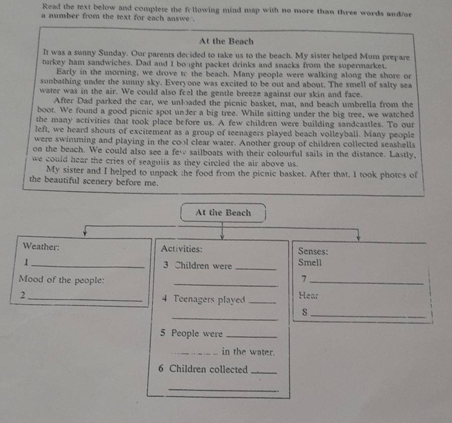 Read the text below and complete the following mind map with no more than three words and/or 
a number from the text for each answe . 
At the Beach 
It was a sunny Sunday. Our parents decided to take us to the beach. My sister helped Mum prepare 
turkey ham sandwiches. Dad and I bought packet drinks and snacks from the supermarket. 
Early in the morning, we drove to the beach. Many people were walking along the shore or 
sunbathing under the sunny sky. Everyone was excited to be out and about. The smell of salty sea 
water was in the air. We could also feel the gentle breeze against our skin and face. 
After Dad parked the car, we unloaded the picnic basket, mat, and beach umbrella from the 
boot. We found a good picnic spot under a big tree. While sitting under the big tree, we watched 
the many activities that took place before us. A few children were building sandcastles. To our 
left, we heard shouts of excitement as a group of teenagers played beach volleyball. Many people 
were swimming and playing in the cool clear water. Another group of children collected seashells 
on the beach. We could also see a few sailboats with their colourful sails in the distance. Lastly, 
we could hear the cries of seaguiis as they circled the air above us. 
My sister and I helped to unpack the food from the picnic basket. After that. I took photes of 
the beautiful scenery before me. 
At the Beach 
Weather: Activities: Senses: 
1_ 3 Children were _Smell 
Mood of the people:_ 
_7 
2_ 4 Teenagers playe _Hear 
_ 
_s 
. 
5 People were_ 
_in the water.
6 Children collected_ 
_