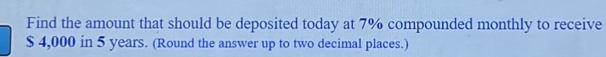 Find the amount that should be deposited today at 7% compounded monthly to receive
$ 4,000 in 5 years. (Round the answer up to two decimal places.)