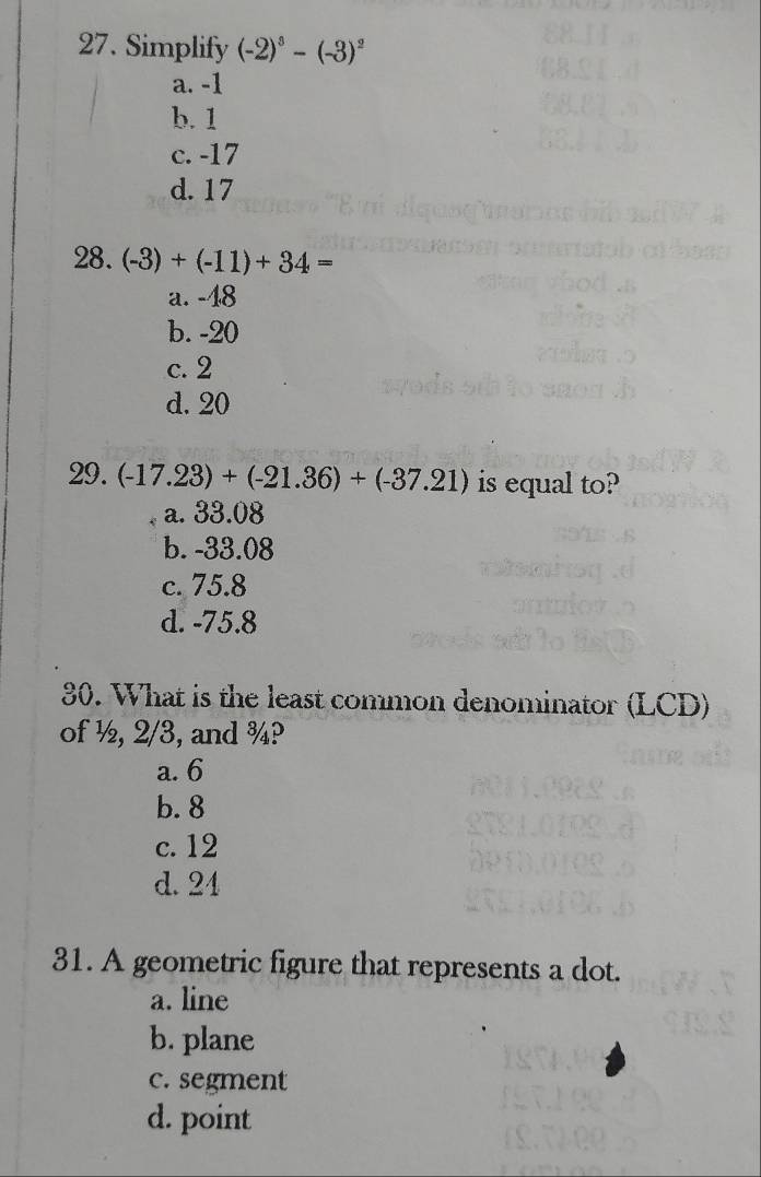 Simplify (-2)^3-(-3)^2
a. -1
b. 1
c. -17
d. 17
28. (-3)+(-11)+34=
a. -48
b. -20
c. 2
d. 20
29. (-17.23)+(-21.36)+(-37.21) is equal to?
a. 33.08
b. -33.08
c. 75.8
d. -75.8
30. What is the least common denominator (LCD)
of ½, 2/3, and ¾?
a. 6
b. 8
c. 12
d. 24
31. A geometric figure that represents a dot.
a. line
b. plane
c. segment
d. point
