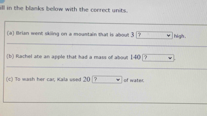 ill in the blanks below with the correct units. 
(a) Brian went skiing on a mountain that is about 3 ？ high. 
(b) Rachel ate an apple that had a mass of about 140|? 
(c) To wash her car, Kala used 20 ? of water.