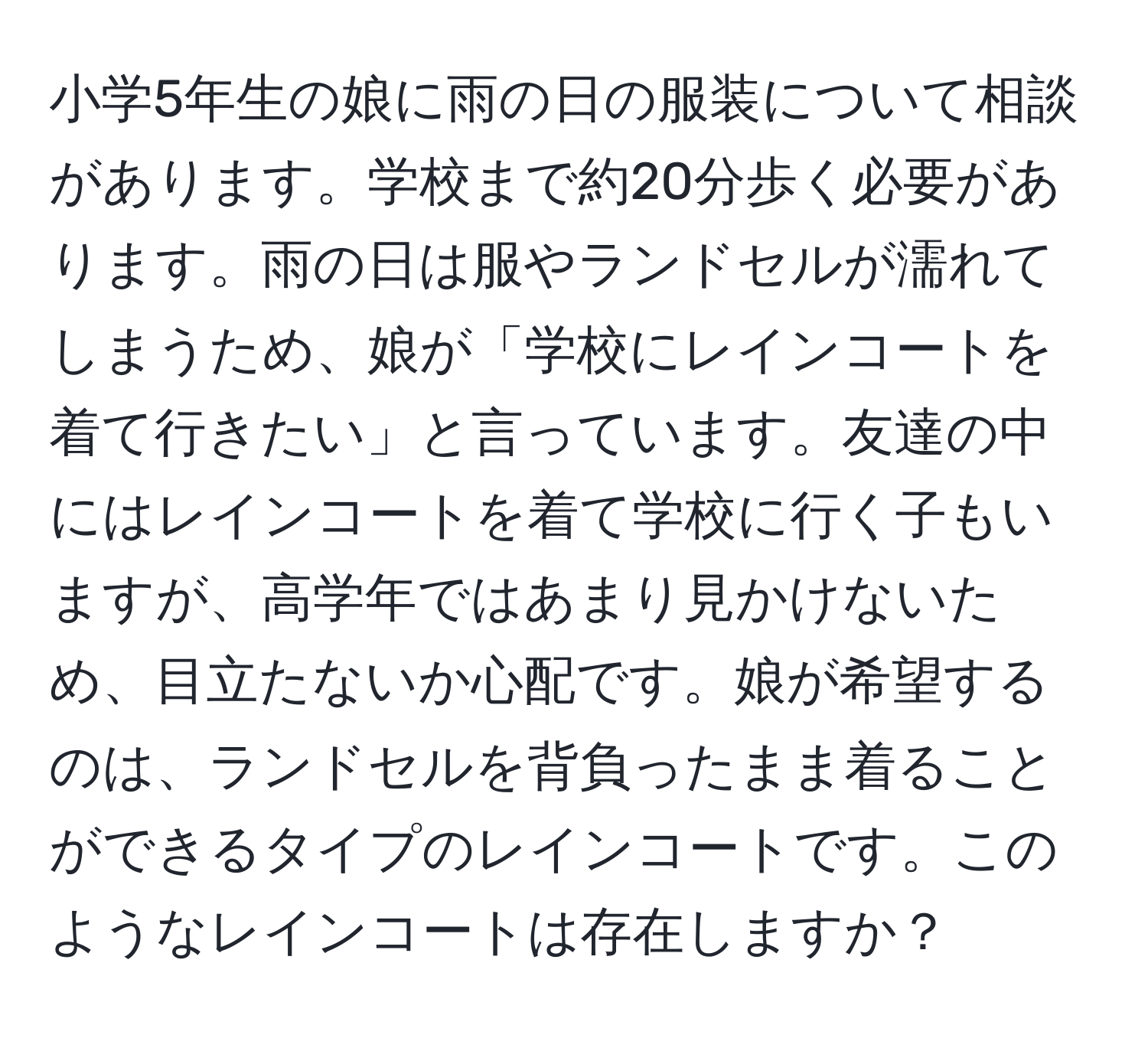 小学5年生の娘に雨の日の服装について相談があります。学校まで約20分歩く必要があります。雨の日は服やランドセルが濡れてしまうため、娘が「学校にレインコートを着て行きたい」と言っています。友達の中にはレインコートを着て学校に行く子もいますが、高学年ではあまり見かけないため、目立たないか心配です。娘が希望するのは、ランドセルを背負ったまま着ることができるタイプのレインコートです。このようなレインコートは存在しますか？