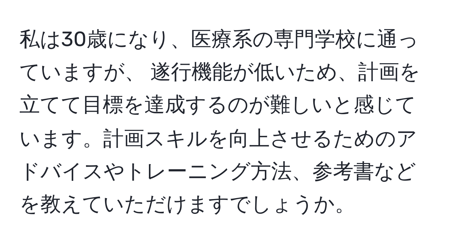 私は30歳になり、医療系の専門学校に通っていますが、 遂行機能が低いため、計画を立てて目標を達成するのが難しいと感じています。計画スキルを向上させるためのアドバイスやトレーニング方法、参考書などを教えていただけますでしょうか。