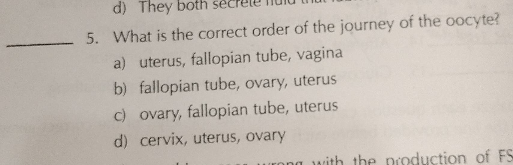 d) They both secrete ful
_5. What is the correct order of the journey of the oocyte?
a) uterus, fallopian tube, vagina
b) fallopian tube, ovary, uterus
c) ovary, fallopian tube, uterus
d) cervix, uterus, ovary
a with the production of FS