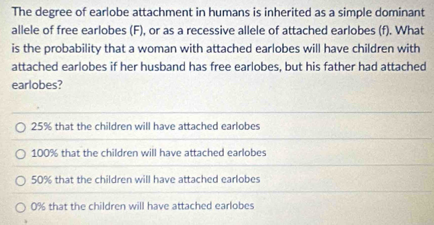 The degree of earlobe attachment in humans is inherited as a simple dominant
allele of free earlobes (F), or as a recessive allele of attached earlobes (f). What
is the probability that a woman with attached earlobes will have children with
attached earlobes if her husband has free earlobes, but his father had attached
earlobes?
25% that the children will have attached earlobes
100% that the children will have attached earlobes
50% that the children will have attached earlobes
0% that the children will have attached earlobes