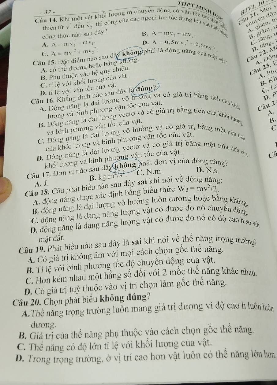 thPt minh đạm
- 37 -
BTVL 10-
Câu 21. Một v
Câu 14. Khi một vật khối lượng m chuyền động có vận tốc tức thời biển
chuyền độn
A. giám, tr
thiên từ vector v_1 đến vector v_2 thì công của các ngoại lực tác dụng lên vật tính bằng B. giảm, t
công thức nào sau đây?
B. A=mv_2-mv_1.
A. A=mvector v_2-mvector v_1.
D. A=0,5mv_2^(2-0,5mv_1^2.
C. tăng, t
C. A=mv_1^2+mv_2^2.
Câu 22. M D. tăng,
Câu 15. Đặc điểm nào sau dấy không phải là động năng của một vật? A. Độn
A. có thể dương hoặc bằng không.
B. Phụ thuộc vào hệ quy chiếu.
Câu 23. E
C. tỉ lệ với khối lượng của vật.
A. Phụ
B. Kh
D. tỉ lệ với vận tốc của vật.
Câu 16. Khẳng định nào sau đây là đúng?
C. L
D. P
A. Động năng là đại lượng vô hướng và có giá trị bằng tích của khổi  Câu 2
lượng và bình phương vận tốc của vật.
A.
B. Động năng là dại lượng vectơ và có giá trị bằng tích của khối lượng
và bình phương vận tốc của vật.
B.
C
C. Động năng là đại lượng vô hướng và có giá trị bằng một nửa tích
của khối lượng và bình phương vận tốc của vật.
D. Động năng là đại lượng vectơ và có giá trị bằng một nữa tích của
khối lượng và bình phương vận tốc của vật.
Câu 17. Đơn vị nào sau dây không phải đơn vị của động năng? C
B. kg. m^2)/s^2. C. N.m.
D. N.s.
A. J.
Câu 18. Câu phát biểu nào sau đây sai khi nói về động năng:
A. động năng được xác định bằng biểu thức W_d=mv^2/2.
B. động năng là đại lượng vô hướng luôn dương hoặc bằng không.
C. động năng là dạng năng lượng vật có được do nó chuyển động.
D. động năng là dạng năng lượng vật có được do nó có độ cao h so với
mặt đất.
Câu 19. Phát biểu nào sau đây là sai khi nói về thế năng trọng trường?
A. Có giá trị không âm với mọi cách chọn gốc thế năng.
B. Tỉ lệ với bình phương tốc độ chuyển động của vật.
C. Hơn kém nhau một hằng số đối với 2 mốc thế năng khác nhau,
D. Có giá trị tuỳ thuộc vào vị trí chọn làm gốc thế năng.
Câu 20. Chọn phát biểu không đúng?
A.Thế năng trọng trường luôn mang giá trị dương vì độ cao h luôn luôn
dương.
B. Giá trị của thế năng phụ thuộc vào cách chọn gốc thể năng.
C. Thế năng có độ lớn tỉ lệ với khổi lượng của vật.
D. Trong trọng trường, ở vị trí cao hơn vật luôn có thể năng lớn hơn.