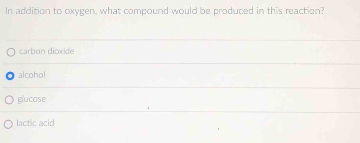 In addition to oxygen, what compound would be produced in this reaction?
carbon dioxide
alcohol
glucose
lactic acid