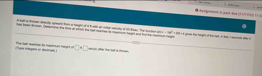 hair curler.. ariana gra.... G aest 
❶ Assignment is past due (11/17/22 11:5 
A ball is thrown directly upward from a height of 4 ft with an initial velocity of 20 ft/sec. The function s(t)=-16t^2+20t+4 gives the height of the ball, in feet, t seconds after it 
has been thrown. Determine the time at which the ball reaches its maximum height and find the maximum height. 
The ball reaches its maximum height of 
(Type integers or decimals.) □ ft□ sec(s) after the ball is thrown.