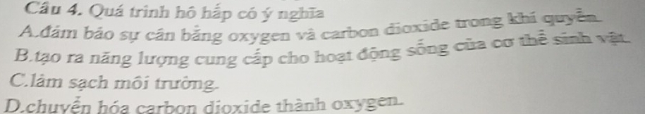 Quá trình hô hắp có ý nghĩa
A dảm bảo sự cán bằng oxygen và carbon dioxide trong khí quyền
B.tạo ra năng lượng cung cấp cho hoạt động sống của cơ thể sinh vật.
C.làm sạch môi trường.
D.chuyển hóa carbon dioxide thành oxygen.