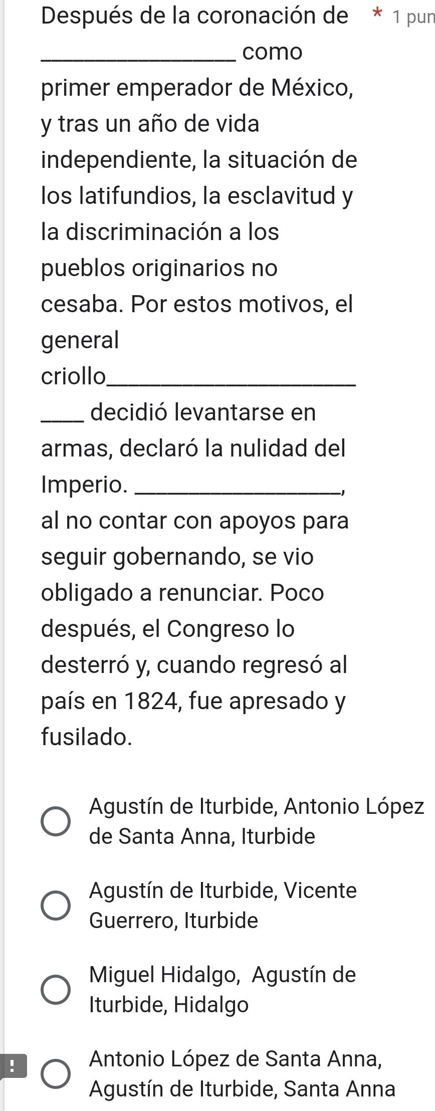 Después de la coronación de * 1 pun
_como
primer emperador de México,
y tras un año de vida
independiente, la situación de
los latifundios, la esclavitud y
la discriminación a los
pueblos originarios no
cesaba. Por estos motivos, el
general
criollo_
_decidió levantarse en
armas, declaró la nulidad del
Imperio._
al no contar con apoyos para
seguir gobernando, se vio
obligado a renunciar. Poco
después, el Congreso lo
desterró y, cuando regresó al
país en 1824, fue apresado y
fusilado.
Agustín de Iturbide, Antonio López
de Santa Anna, Iturbide
Agustín de Iturbide, Vicente
Guerrero, Iturbide
Miguel Hidalgo, Agustín de
Iturbide, Hidalgo!
Antonio López de Santa Anna,
Agustín de Iturbide, Santa Anna