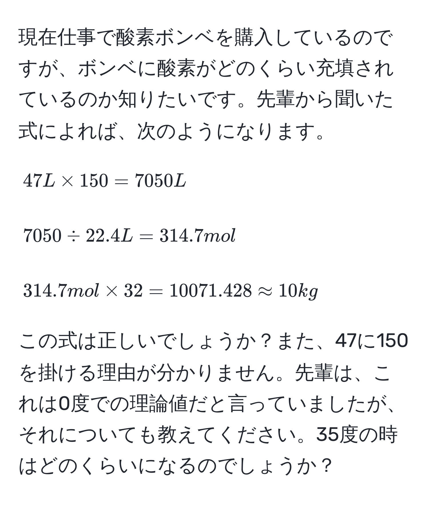 現在仕事で酸素ボンベを購入しているのですが、ボンベに酸素がどのくらい充填されているのか知りたいです。先輩から聞いた式によれば、次のようになります。  
$$47L * 150 = 7050L$$  
$$7050 / 22.4L = 314.7mol$$  
$$314.7mol * 32 = 10071.428 approx 10kg$$  
この式は正しいでしょうか？また、47に150を掛ける理由が分かりません。先輩は、これは0度での理論値だと言っていましたが、それについても教えてください。35度の時はどのくらいになるのでしょうか？