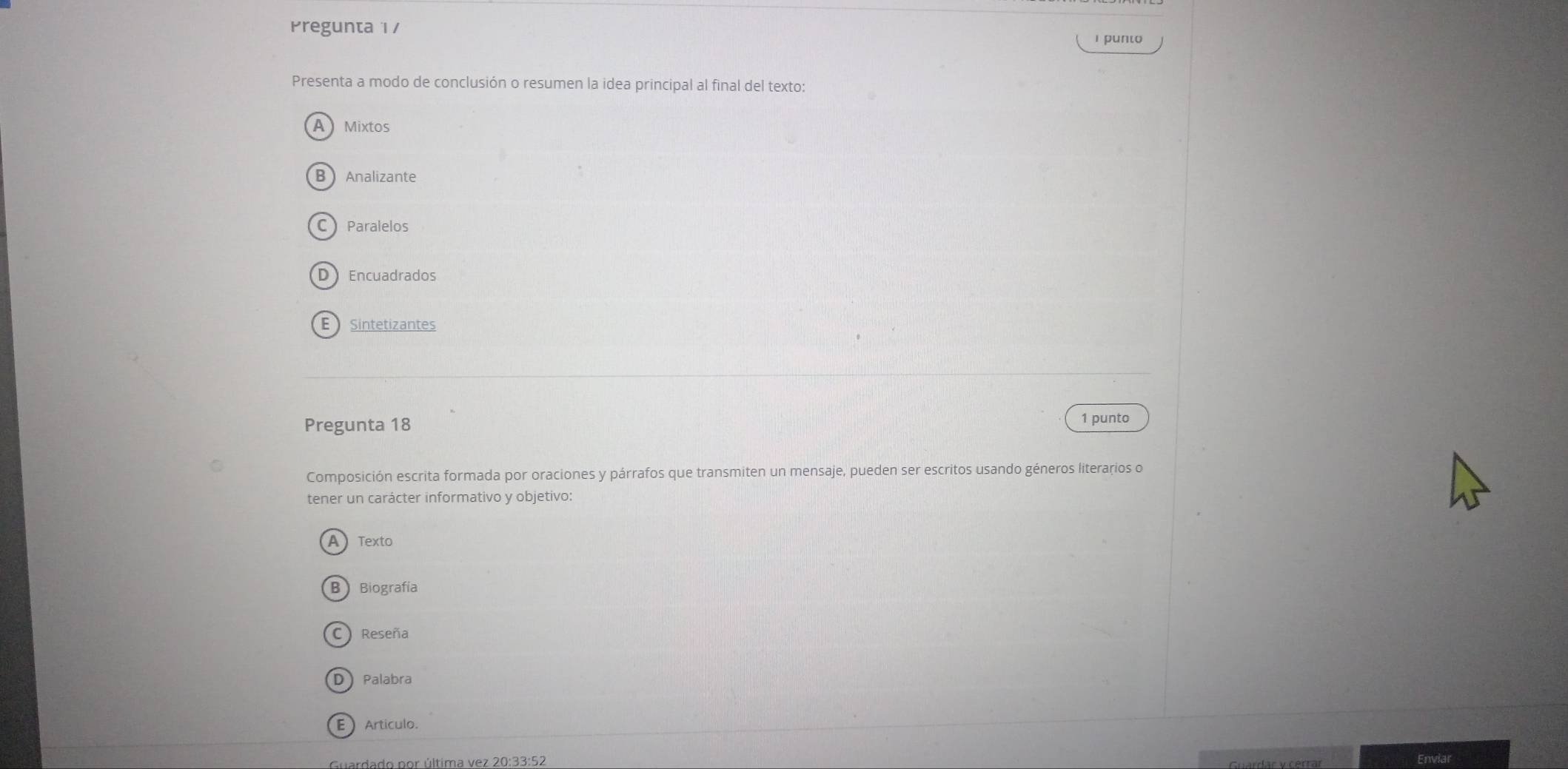 Pregunta 1 / 1 punto
Presenta a modo de conclusión o resumen la idea principal al final del texto:
A Mixtos
B Analizante
C Paralelos
DEncuadrados
E Sintetizantes
Pregunta 18 1 punto
Composición escrita formada por oraciones y párrafos que transmiten un mensaje, pueden ser escritos usando géneros literarios o
tener un carácter informativo y objetivo:
A Texto
B Biografía
C) Reseña
D Palabra
E Artículo.
Guardado por última vez 20:33:52
Enviar