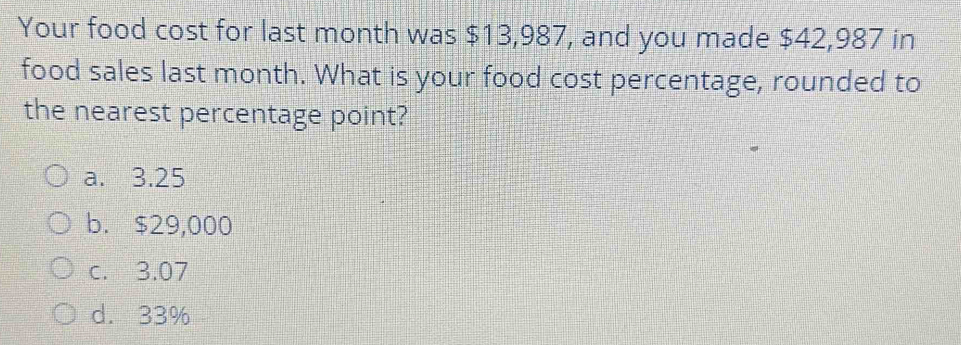 Your food cost for last month was $13,987, and you made $42,987 in
food sales last month. What is your food cost percentage, rounded to
the nearest percentage point?
a. 3.25
b. $29,000
c. 3.07
d. 33%