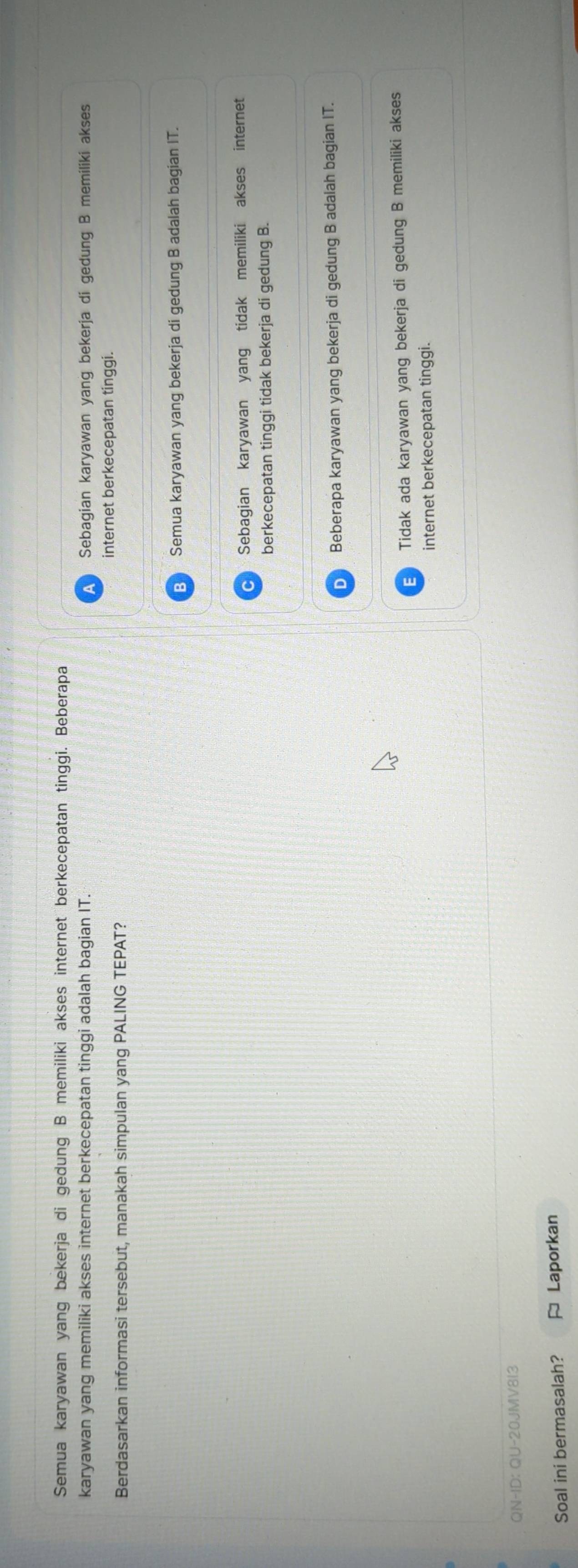 Semua karyawan yang bekerja di gedung B memiliki akses internet berkecepatan tinggi. Beberapa
karyawan yang memiliki akses internet berkecepatan tinggi adalah bagian IT. Sebagian karyawan yang bekerja di gedung B memiliki akses
internet berkecepatan tinggi.
Berdasarkan informasi tersebut, manakah simpulan yang PALING TEPAT?
B Semua karyawan yang bekerja di gedung B adalah bagian IT.
Sebagian karyawan yang tidak memiliki akses internet
berkecepatan tinggi tidak bekerja di gedung B.
D Beberapa karyawan yang bekerja di gedung B adalah bagian IT.
E Tidak ada karyawan yang bekerja di gedung B memiliki akses
internet berkecepatan tinggi.
QN-ID: QU-20JMV813
Soal ini bermasalah? ≈ Laporkan