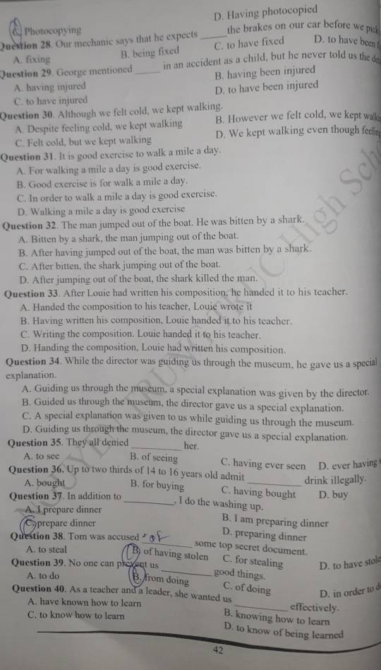 D. Having photocopied
Photocopying the brakes on our car before we pick
Question 28. Our mechanic says that he expects_
A. fixing
B. being fixed C. to have fixed D. to have been 
Question 29. George mentioned _in an accident as a child, but he never told us the
A. having injured B. having been injured
C. to have injured D. to have been injured
Question 30. Although we felt cold, we kept walking.
A. Despite feeling cold, we kept walking B. However we felt cold, we kept walk
C. Felt cold, but we kept walking D. We kept walking even though feelin
Question 31. It is good exercise to walk a mile a day.
A. For walking a mile a day is good exercise.
B. Good exercise is for walk a mile a day.
C. In order to walk a mile a day is good exercise.
D. Walking a mile a day is good exercise
Question 32. The man jumped out of the boat. He was bitten by a shark.
A. Bitten by a shark, the man jumping out of the boat.
B. After having jumped out of the boat, the man was bitten by a shark.
C. After bitten, the shark jumping out of the boat.
D. After jumping out of the boat, the shark killed the man.
Question 33. After Louie had written his composition, he handed it to his teacher.
A. Handed the composition to his teacher, Louie wrote it
B. Having written his composition. Louie handed it to his teacher.
C. Writing the composition. Louie handed it to his teacher.
D. Handing the composition, Louie had written his composition.
Question 34. While the director was guiding us through the museum, he gave us a special
explanation.
A. Guiding us through the museum, a special explanation was given by the director.
B. Guided us through the museum, the director gave us a special explanation.
C. A special explanation was given to us while guiding us through the museum.
D. Guiding us through the museum, the director gave us a special explanation.
Question 35. They all denied _her.
A. to see B. of seeing C. having ever seen D. ever having
Question 36. Up to two thirds of 14 to 16 years old admit_ drink illegally.
A. bought B. for buying C. having bought
Question 37. In addition to D. buy
_ I do the washing up.
A. I prepare dinner
Coprepare dinner
B. I am preparing dinner
Question 38. Tom was accused
D. preparing dinner
_some top secret document.
A. to steal B) of having stolen C. for stealing
Question 39. No one can prevent us D. to have stole
_good things.
A. to do B. from doing C. of doing D. in order to d
Question 40. As a teacher and a leader, she wanted us
A. have known how to learn _effectively
C. to know how to learn
B. knowing how to learn
D. to know of being learned
42