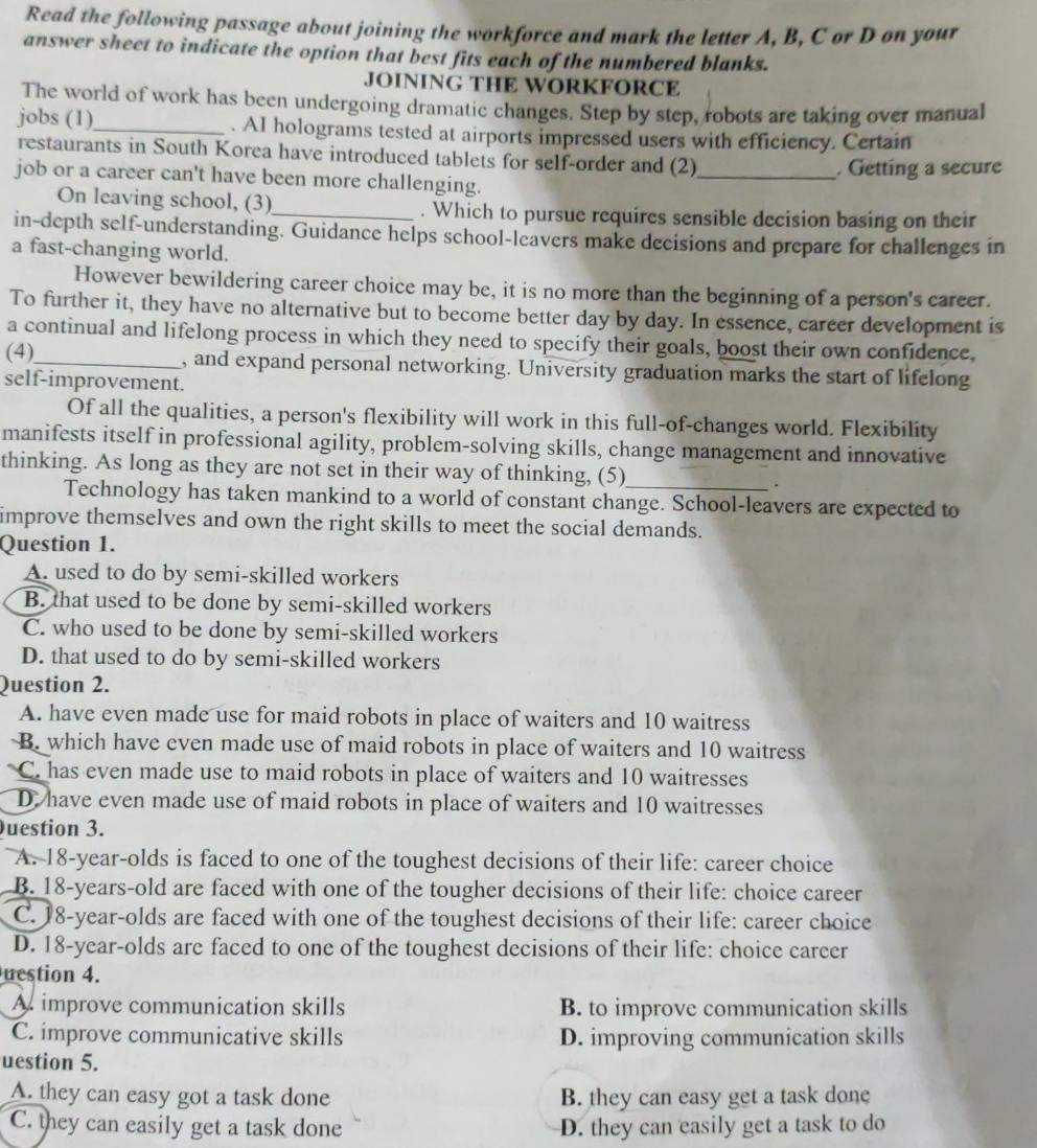 Read the following passage about joining the workforce and mark the letter A, B, C or D on your
answer sheet to indicate the option that best fits each of the numbered blanks.
JOINING THE WORKFORCE
The world of work has been undergoing dramatic changes. Step by step, robots are taking over manual
jobs (1)_ . AI holograms tested at airports impressed users with efficiency. Certain
restaurants in South Korea have introduced tablets for self-order and (2)
_. Getting a secure
job or a career can't have been more challenging.
On leaving school, (3)_ . Which to pursue requires sensible decision basing on their
in-depth self-understanding. Guidance helps school-leavers make decisions and prepare for challenges in
a fast-changing world.
However bewildering career choice may be, it is no more than the beginning of a person's career.
To further it, they have no alternative but to become better day by day. In essence, career development is
a continual and lifelong process in which they need to specify their goals, boost their own confidence,
(4),_ , and expand personal networking. University graduation marks the start of lifelong
self-improvement.
Of all the qualities, a person's flexibility will work in this full-of-changes world. Flexibility
manifests itself in professional agility, problem-solving skills, change management and innovative
thinking. As long as they are not set in their way of thinking, (5)_
.
Technology has taken mankind to a world of constant change. School-leavers are expected to
improve themselves and own the right skills to meet the social demands.
Question 1.
A. used to do by semi-skilled workers
B. that used to be done by semi-skilled workers
C. who used to be done by semi-skilled workers
D. that used to do by semi-skilled workers
Question 2.
A. have even made use for maid robots in place of waiters and 10 waitress
B. which have even made use of maid robots in place of waiters and 10 waitress
C. has even made use to maid robots in place of waiters and 10 waitresses
D. have even made use of maid robots in place of waiters and 10 waitresses
uestion 3.
A. 18-year-olds is faced to one of the toughest decisions of their life: career choice
B. 18-years-old are faced with one of the tougher decisions of their life: choice career
C. 18-year-olds are faced with one of the toughest decisions of their life: career choice
D. 18-year-olds are faced to one of the toughest decisions of their life: choice career
uestion 4.
A improve communication skills B. to improve communication skills
C. improve communicative skills D. improving communication skills
uestion 5.
A. they can easy got a task done B. they can easy get a task done
C. they can easily get a task done D. they can easily get a task to do